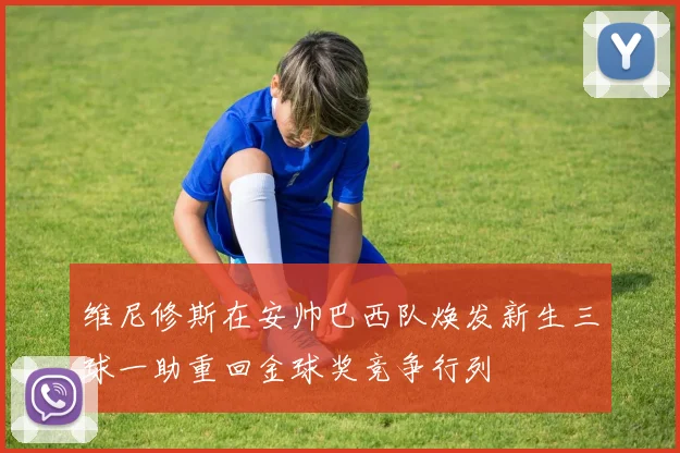维尼修斯在安帅巴西队焕发新生三球一助重回金球奖竞争行列