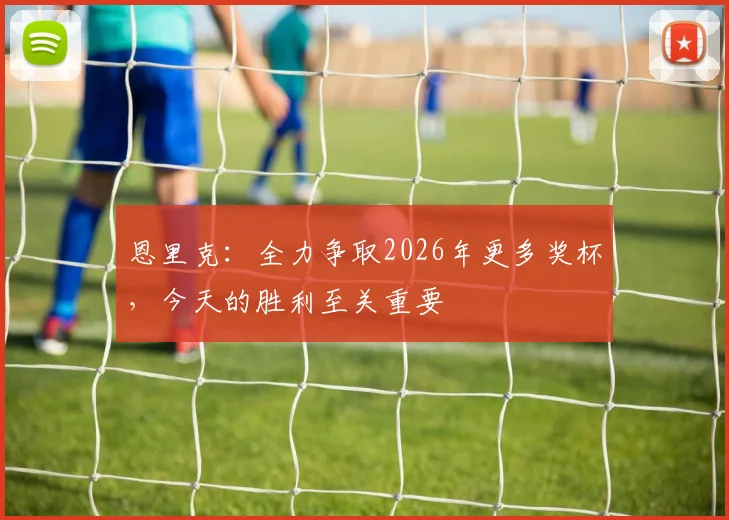 恩里克：全力争取2026年更多奖杯，今天的胜利至关重要