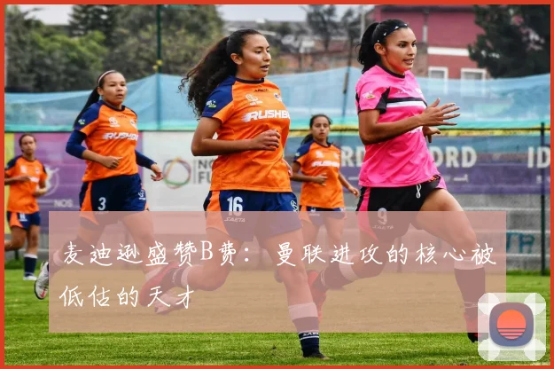 麦迪逊盛赞B费：曼联进攻的核心被低估的天才