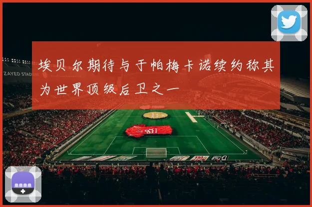 埃贝尔期待与于帕梅卡诺续约称其为世界顶级后卫之一