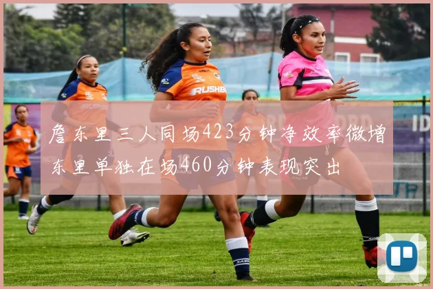 詹东里三人同场423分钟净效率微增东里单独在场460分钟表现突出