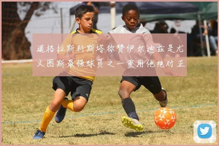道格拉斯科斯塔称赞伊尔迪兹是尤文图斯最强球员之一重用他绝对正确