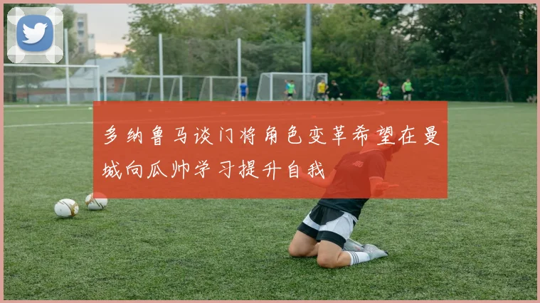 多纳鲁马谈门将角色变革希望在曼城向瓜帅学习提升自我