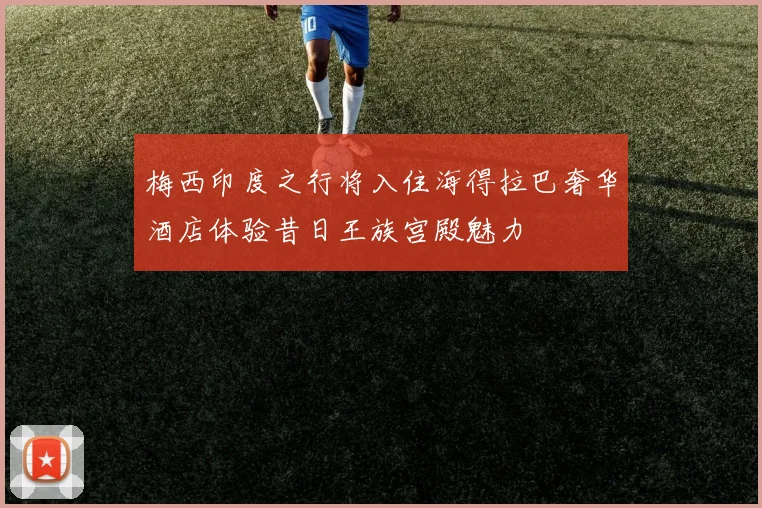 梅西印度之行将入住海得拉巴奢华酒店体验昔日王族宫殿魅力