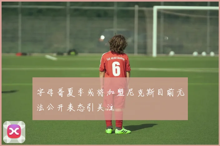 字母哥夏季或将加盟尼克斯目前无法公开表态引关注