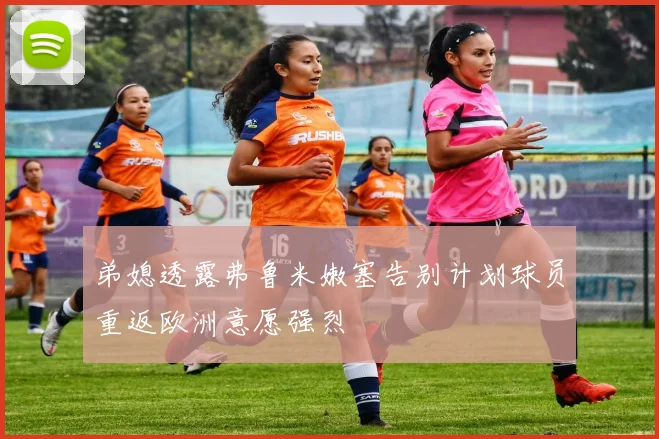 弟媳透露弗鲁米嫩塞告别计划球员重返欧洲意愿强烈