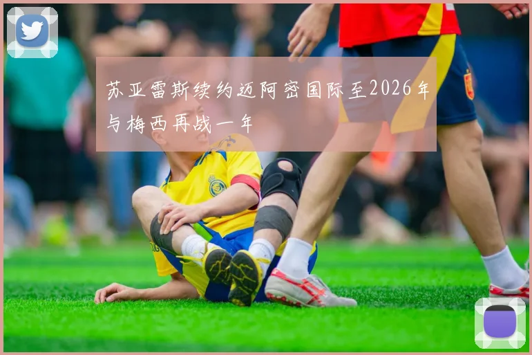 苏亚雷斯续约迈阿密国际至2026年与梅西再战一年