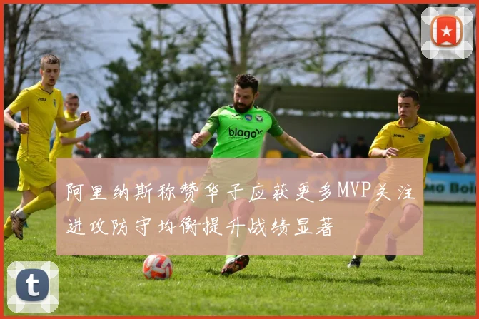 阿里纳斯称赞华子应获更多MVP关注进攻防守均衡提升战绩显著