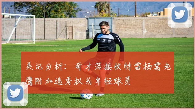 美记分析：奇才若接收特雷杨需老鹰附加选秀权或年轻球员