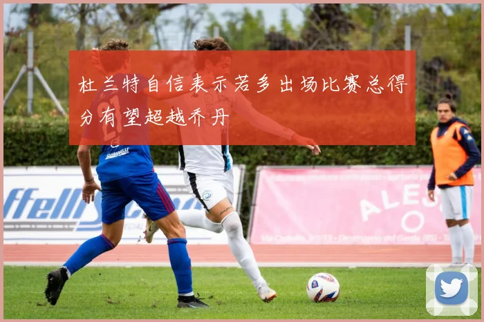 杜兰特自信表示若多出场比赛总得分有望超越乔丹
