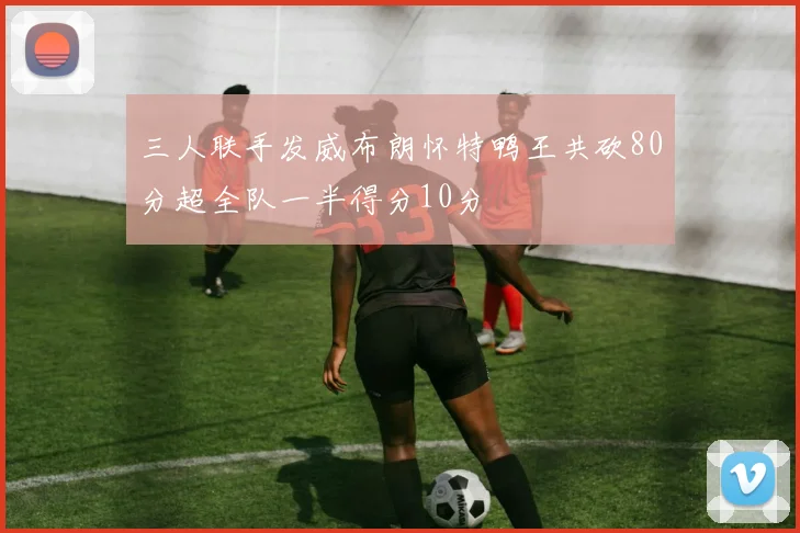 三人联手发威布朗怀特鸭王共砍80分超全队一半得分10分