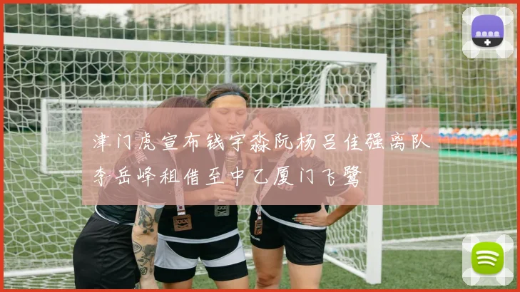 津门虎宣布钱宇淼阮杨吕佳强离队李岳峰租借至中乙厦门飞鹭
