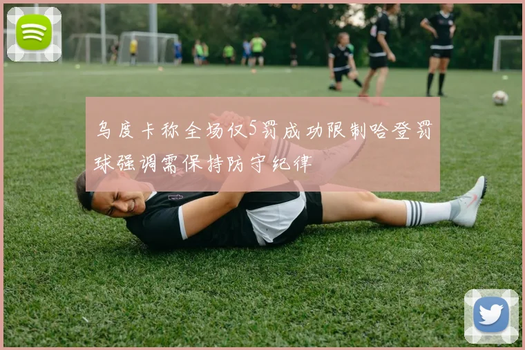 乌度卡称全场仅5罚成功限制哈登罚球强调需保持防守纪律