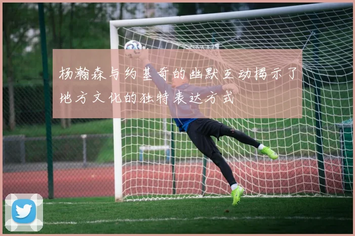 杨瀚森与约基奇的幽默互动揭示了地方文化的独特表达方式