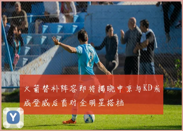 火箭替补阵容即将揭晓申京与KD或成登威后首对全明星搭档