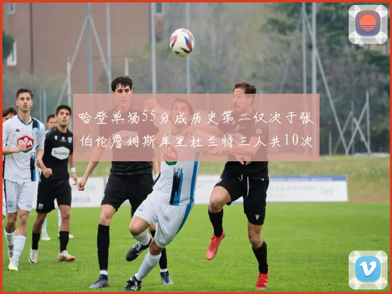 哈登单场55分成历史第二仅次于张伯伦詹姆斯库里杜兰特三人共10次